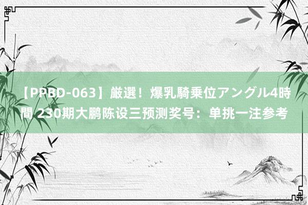 【PPBD-063】厳選！爆乳騎乗位アングル4時間 230期大鹏陈设三预测奖号：单挑一注参考