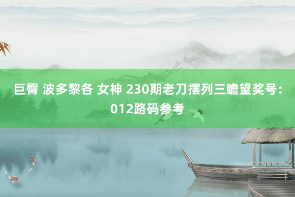 巨臀 波多黎各 女神 230期老刀摆列三瞻望奖号：012路码参考