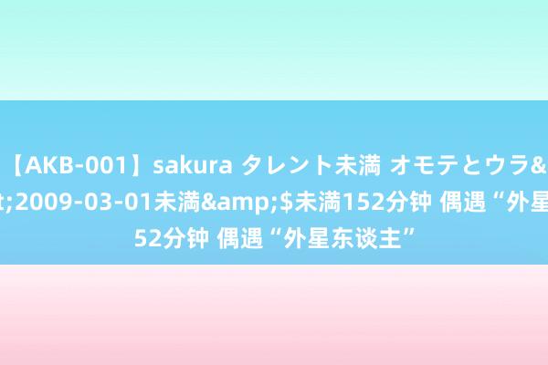 【AKB-001】sakura タレント未満 オモテとウラ</a>2009-03-01未満&$未満152分钟 偶遇“外星东谈主”