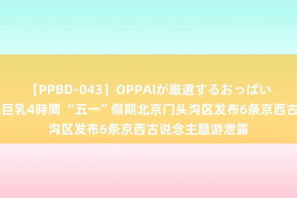 【PPBD-043】OPPAIが厳選するおっぱい 綺麗で敏感な美巨乳4時間 “五一”假期北京门头沟区发布6条京西古说念主题游泄露