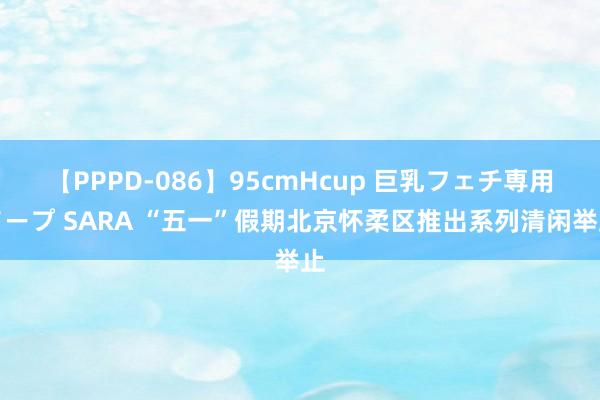 【PPPD-086】95cmHcup 巨乳フェチ専用ソープ SARA “五一”假期北京怀柔区推出系列清闲举止