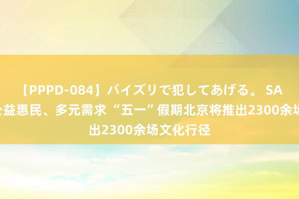 【PPPD-084】パイズリで犯してあげる。 SARA 聚焦公益惠民、多元需求 “五一”假期北京将推出2300余场文化行径