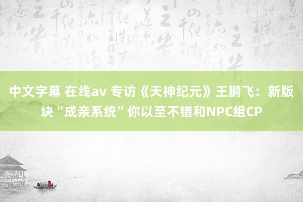 中文字幕 在线av 专访《天神纪元》王鹏飞：新版块“成亲系统”你以至不错和NPC组CP