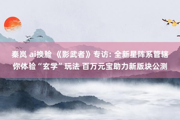 秦岚 ai换脸 《影武者》专访: 全新星阵系管辖你体验“玄学”玩法 百万元宝助力新版块公测