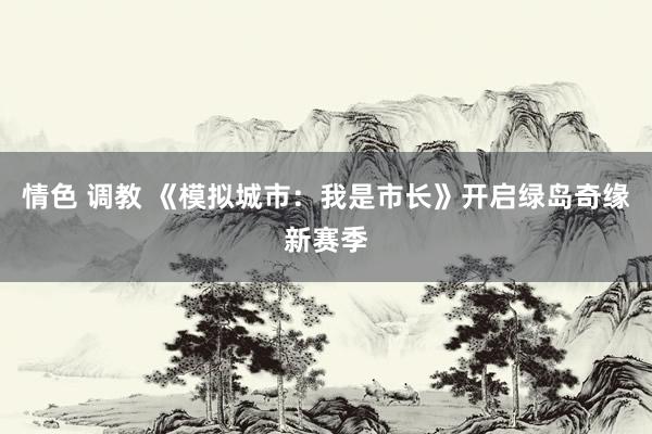 情色 调教 《模拟城市：我是市长》开启绿岛奇缘新赛季