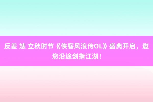 反差 婊 立秋时节《侠客风浪传OL》盛典开启，邀您沿途剑指江湖！