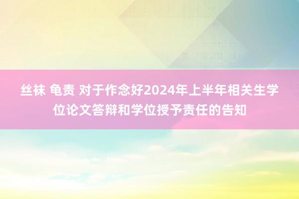 丝袜 龟责 对于作念好2024年上半年相关生学位论文答辩和学位授予责任的告知