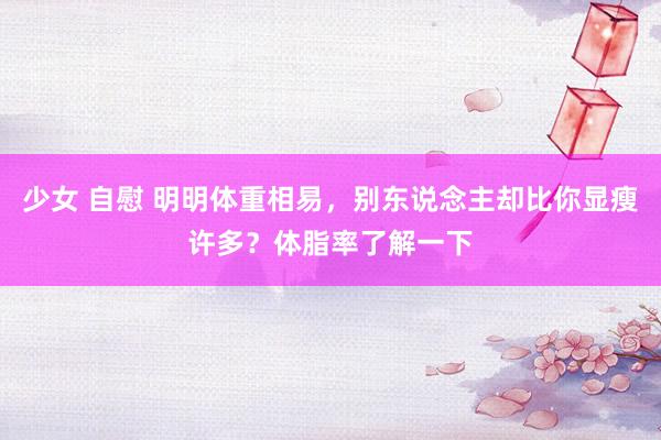 少女 自慰 明明体重相易，别东说念主却比你显瘦许多？体脂率了解一下