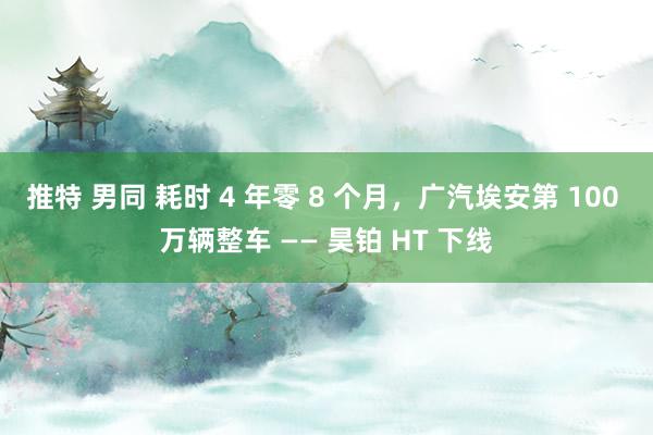 推特 男同 耗时 4 年零 8 个月，广汽埃安第 100 万辆整车 —— 昊铂 HT 下线