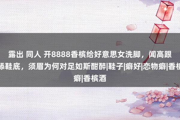 露出 同人 开8888香槟给好意思女洗脚，闻高跟鞋舔鞋底，须眉为何对足如斯酣醉|鞋子|癖好|恋物癖|香槟酒