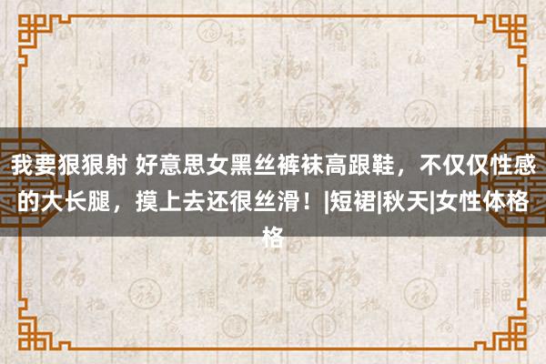 我要狠狠射 好意思女黑丝裤袜高跟鞋，不仅仅性感的大长腿，摸上去还很丝滑！|短裙|秋天|女性体格