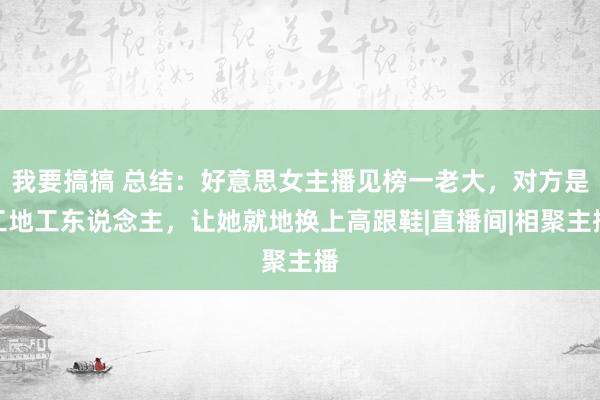 我要搞搞 总结：好意思女主播见榜一老大，对方是工地工东说念主，让她就地换上高跟鞋|直播间|相聚主播