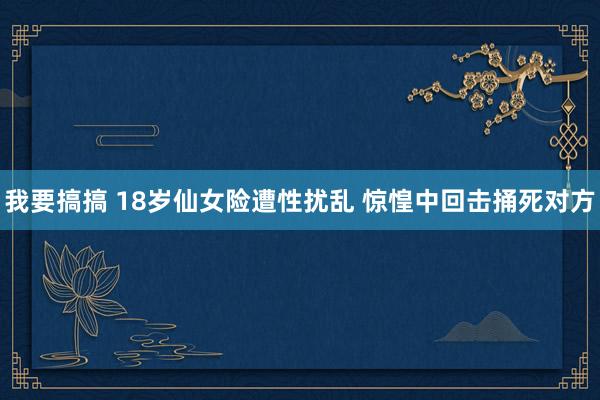 我要搞搞 18岁仙女险遭性扰乱 惊惶中回击捅死对方