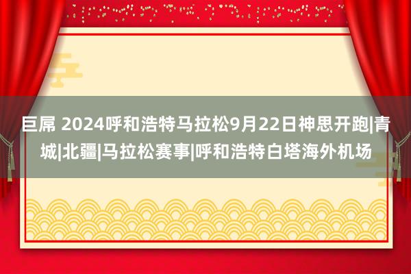 巨屌 2024呼和浩特马拉松9月22日神思开跑|青城|北疆|马拉松赛事|呼和浩特白塔海外机场