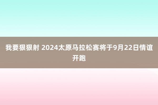 我要狠狠射 2024太原马拉松赛将于9月22日情谊开跑