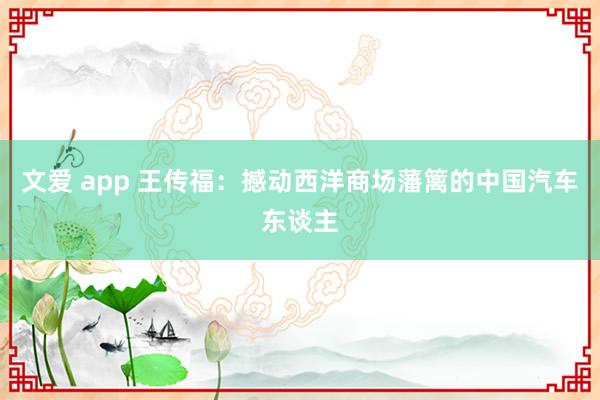 文爱 app 王传福：撼动西洋商场藩篱的中国汽车东谈主