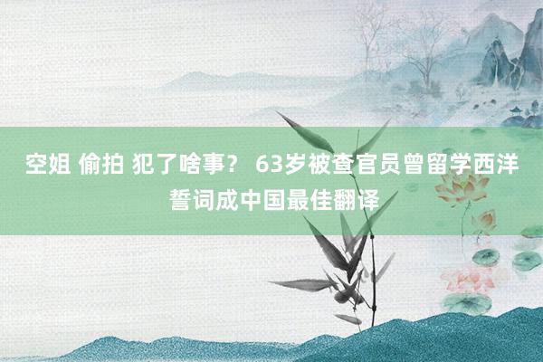 空姐 偷拍 犯了啥事？ 63岁被查官员曾留学西洋 誓词成中国最佳翻译