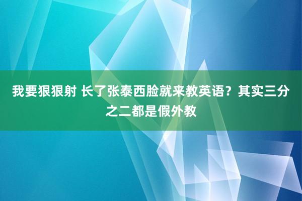 我要狠狠射 长了张泰西脸就来教英语？其实三分之二都是假外教