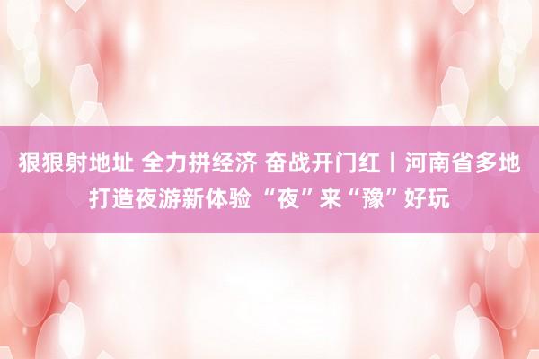 狠狠射地址 全力拼经济 奋战开门红丨河南省多地打造夜游新体验 “夜”来“豫”好玩