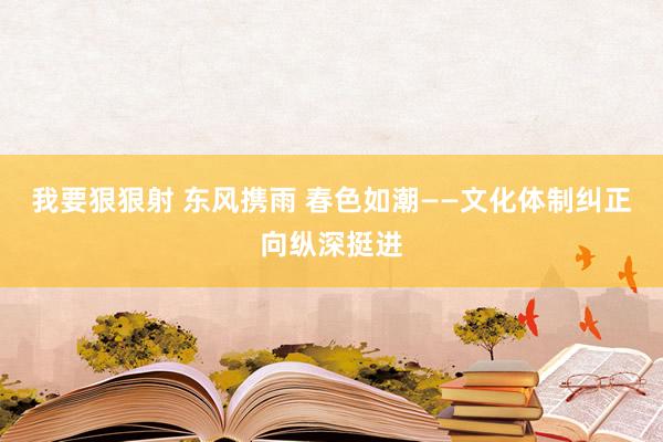 我要狠狠射 东风携雨 春色如潮——文化体制纠正向纵深挺进