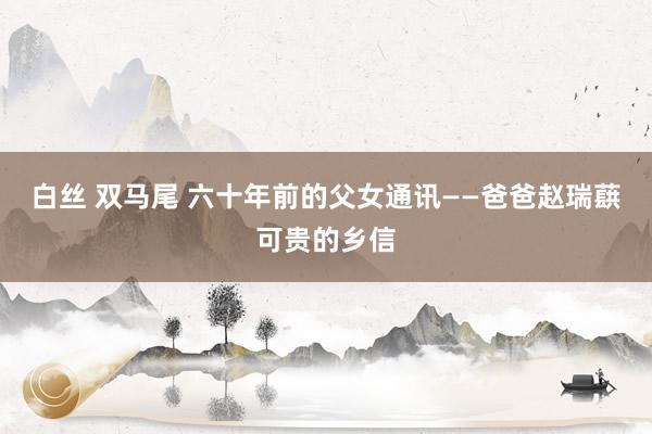 白丝 双马尾 六十年前的父女通讯——爸爸赵瑞蕻可贵的乡信