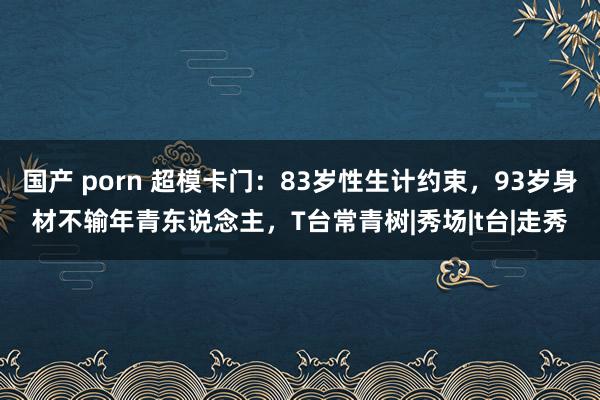 国产 porn 超模卡门：83岁性生计约束，93岁身材不输年青东说念主，T台常青树|秀场|t台|走秀