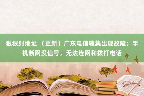 狠狠射地址 （更新）广东电信辘集出现故障：手机断网没信号，无法连网和拨打电话