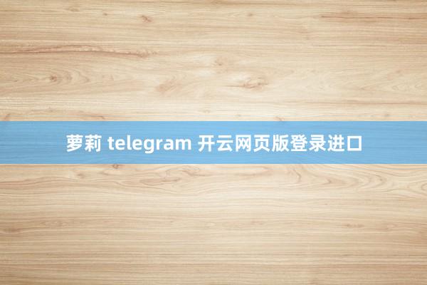 萝莉 telegram 开云网页版登录进口